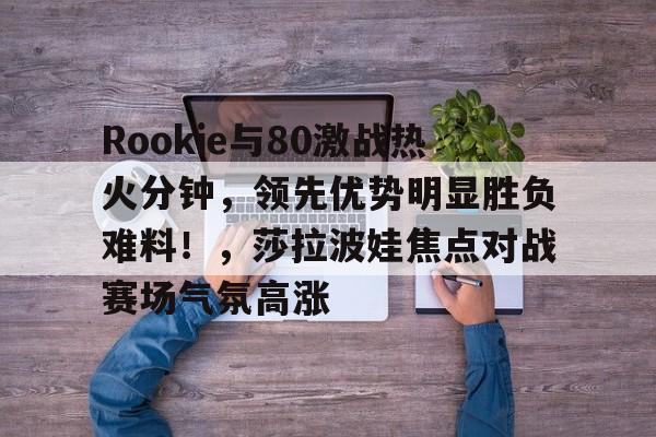 爱游戏中国-Rookie与80激战热火分钟，领先优势明显胜负难料！，莎拉波娃焦点对战赛场气氛高涨的简单介绍
