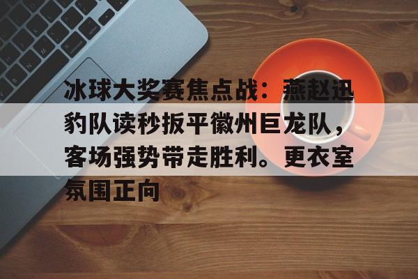 AYX SPORTS-包含冰球大奖赛焦点战：燕赵迅豹队读秒扳平徽州巨龙队，客场强势带走胜利。更衣室氛围正向的词条