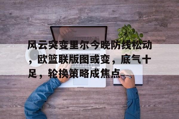 风云突变里尔今晚防线松动,欧篮联版图或变,底气十足,轮换策略成焦点的简单介绍 风云突变里尔今晚防线松动,欧篮联版图或变,底气十足,轮换策略成焦点的简单介绍