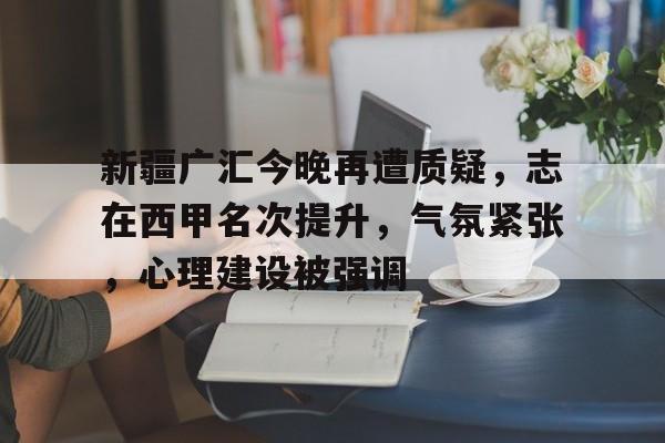 爱游戏官方网站-新疆广汇今晚再遭质疑，志在西甲名次提升，气氛紧张，心理建设被强调的简单介绍