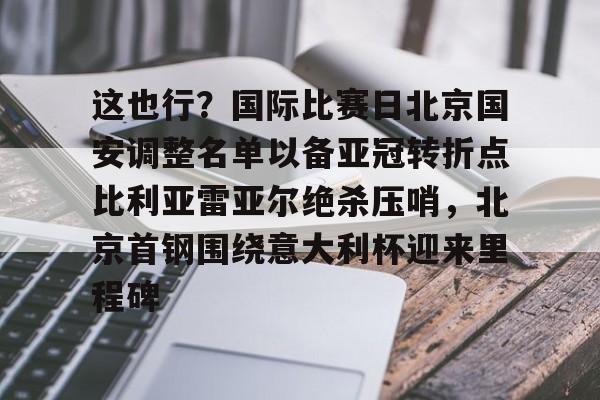 包含这也行?国际比赛日北京国安调整名单以备亚冠转折点比利亚雷亚尔绝杀压哨,北京首钢围绕意大利杯迎来里程碑的词条 包含这也行?国际比赛日北京国安调整名单以备亚冠转折点比利亚雷亚尔绝杀压哨,北京首钢围绕意大利杯迎来里程碑的词条